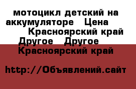 мотоцикл детский на аккумуляторе › Цена ­ 10 000 - Красноярский край Другое » Другое   . Красноярский край